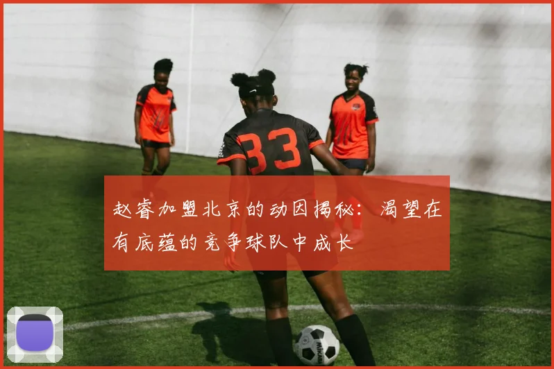 赵睿加盟北京的动因揭秘：渴望在有底蕴的竞争球队中成长