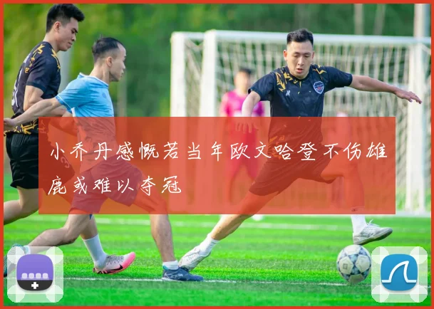 小乔丹感慨若当年欧文哈登不伤雄鹿或难以夺冠
