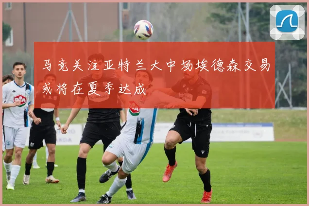 马竞关注亚特兰大中场埃德森交易或将在夏季达成