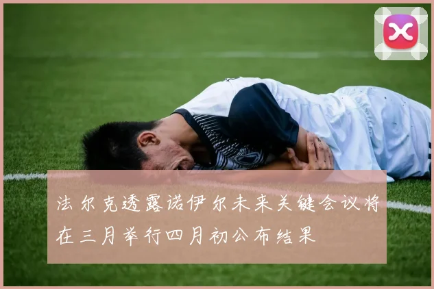 法尔克透露诺伊尔未来关键会议将在三月举行四月初公布结果