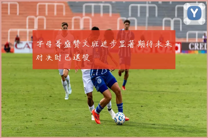 字母哥盛赞文班进步显著期待未来对决时已退役
