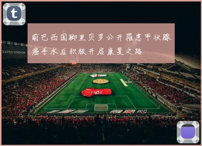 前巴西国脚里贝罗公开罹患甲状腺癌手术后积极开启康复之路