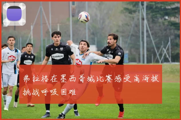 弗拉格在墨西哥城比赛感受高海拔挑战呼吸困难