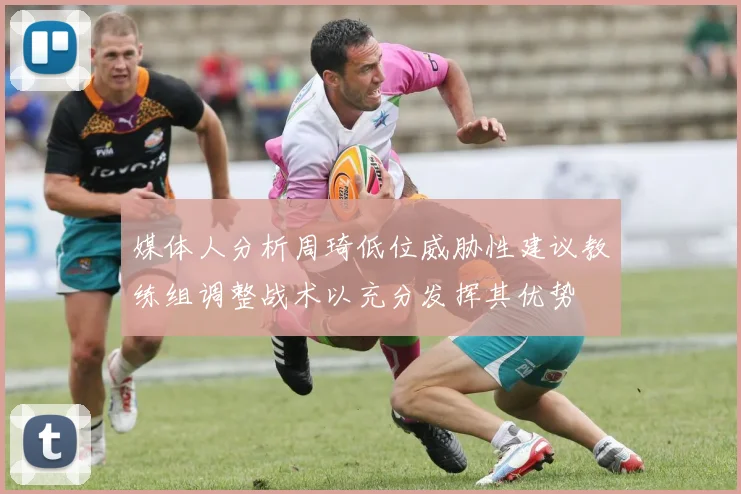 媒体人分析周琦低位威胁性建议教练组调整战术以充分发挥其优势