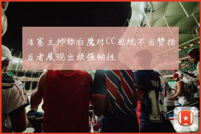活塞主帅称白魔对CC犯规不当赞扬后者展现出顽强韧性