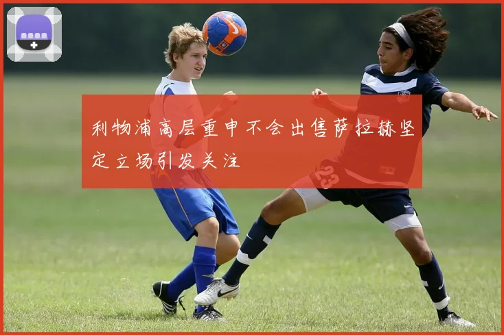 利物浦高层重申不会出售萨拉赫坚定立场引发关注