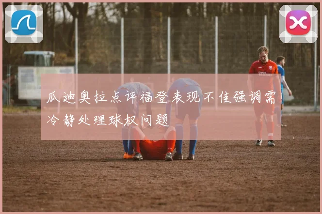 瓜迪奥拉点评福登表现不佳强调需冷静处理球权问题