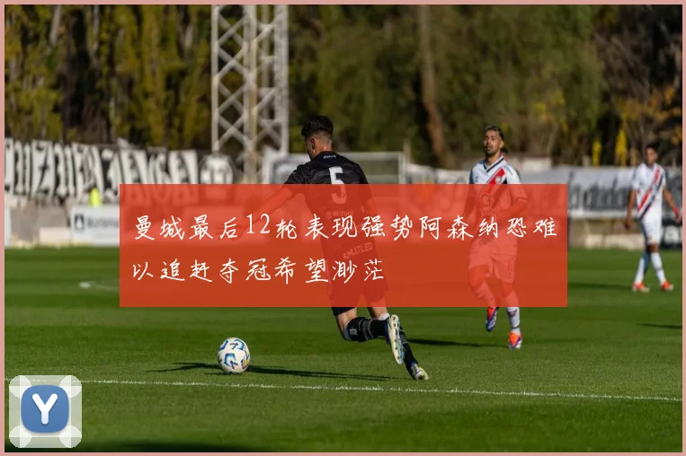 曼城最后12轮表现强势阿森纳恐难以追赶夺冠希望渺茫