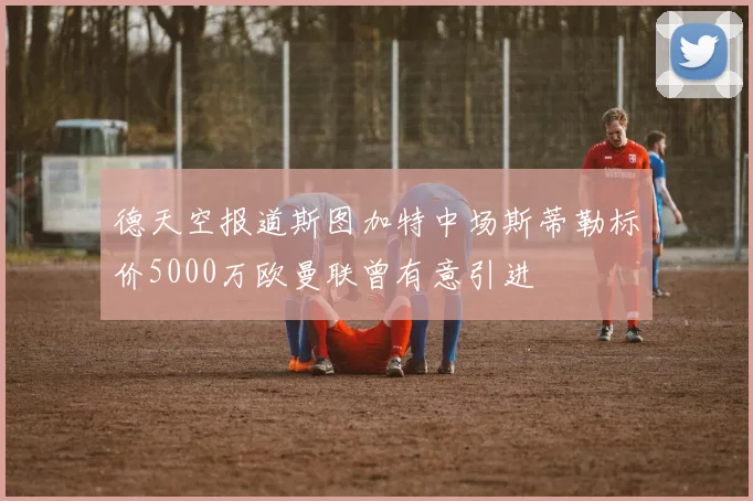 德天空报道斯图加特中场斯蒂勒标价5000万欧曼联曾有意引进