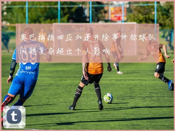 奥巴梅扬回应加蓬开除事件称球队问题复杂超出个人影响