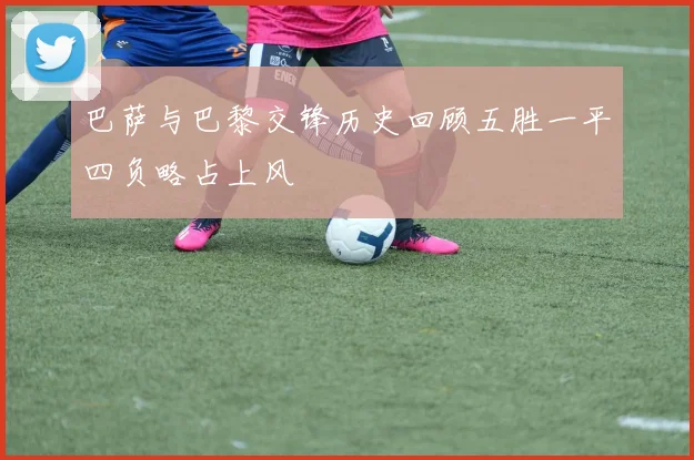 巴萨与巴黎交锋历史回顾五胜一平四负略占上风