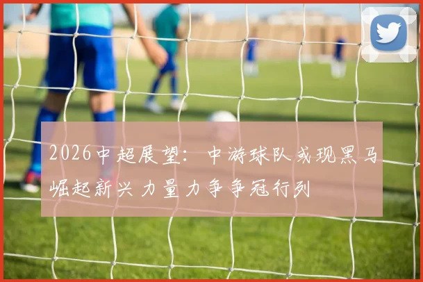 2026中超展望：中游球队或现黑马崛起新兴力量力争争冠行列