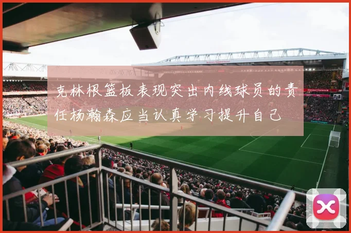 克林根篮板表现突出内线球员的责任杨瀚森应当认真学习提升自己