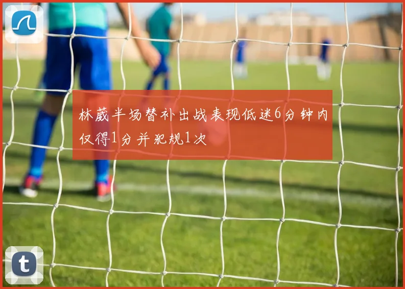 林葳半场替补出战表现低迷6分钟内仅得1分并犯规1次