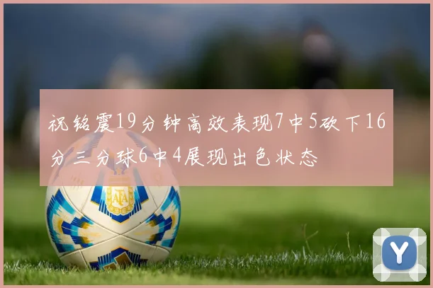 祝铭震19分钟高效表现7中5砍下16分三分球6中4展现出色状态