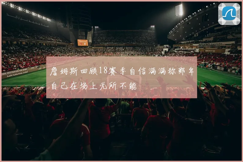詹姆斯回顾18赛季自信满满称那年自己在场上无所不能