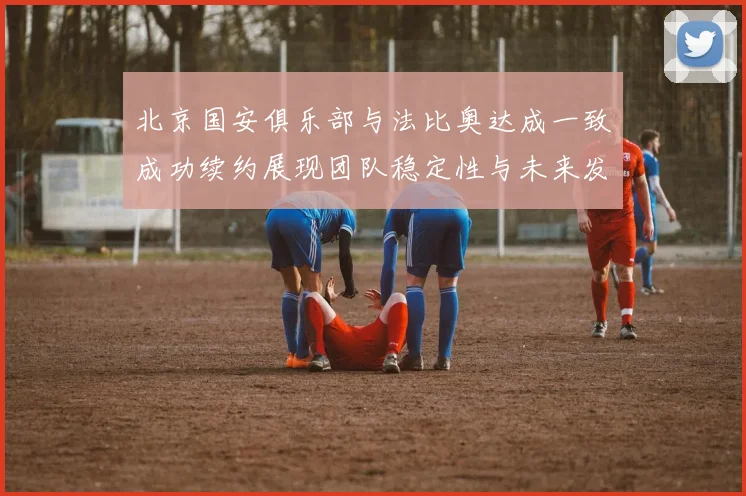 北京国安俱乐部与法比奥达成一致成功续约展现团队稳定性与未来发展潜力