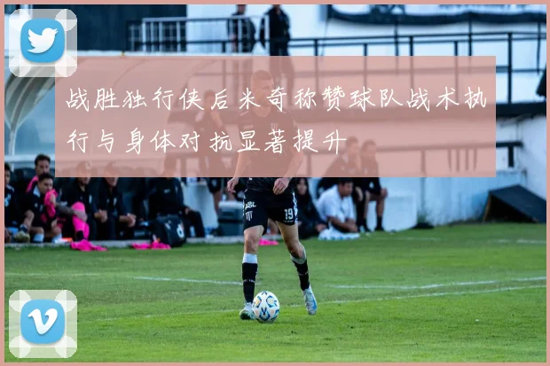 战胜独行侠后米奇称赞球队战术执行与身体对抗显著提升