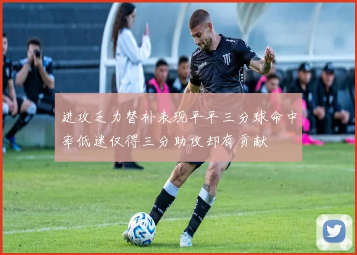 进攻乏力替补表现平平三分球命中率低迷仅得三分助攻却有贡献