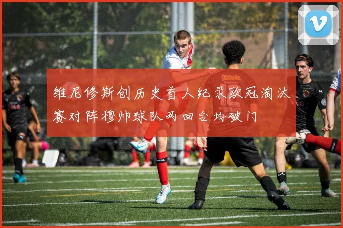 维尼修斯创历史首人纪录欧冠淘汰赛对阵穆帅球队两回合均破门