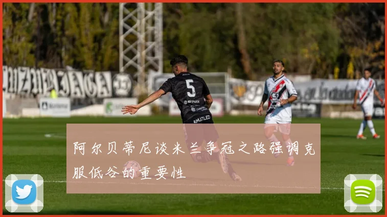 阿尔贝蒂尼谈米兰争冠之路强调克服低谷的重要性