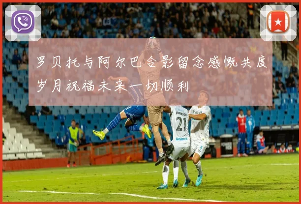 罗贝托与阿尔巴合影留念感慨共度岁月祝福未来一切顺利
