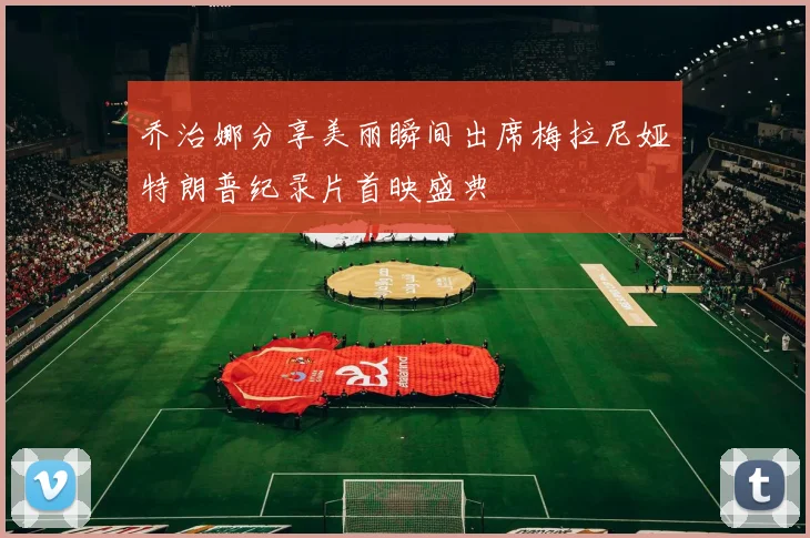 乔治娜分享美丽瞬间出席梅拉尼娅特朗普纪录片首映盛典