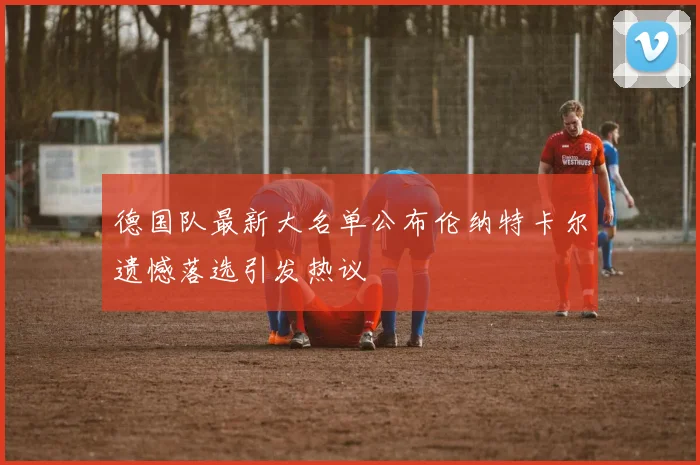 德国队最新大名单公布伦纳特卡尔遗憾落选引发热议