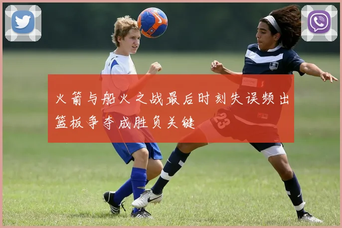 火箭与船火之战最后时刻失误频出篮板争夺成胜负关键