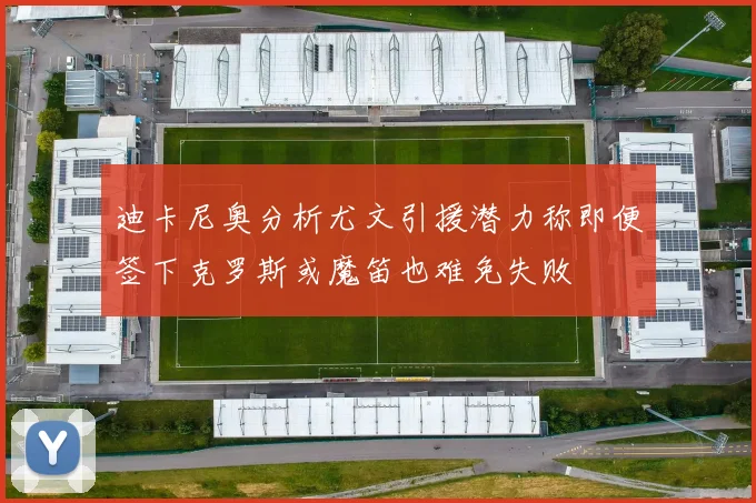 迪卡尼奥分析尤文引援潜力称即便签下克罗斯或魔笛也难免失败