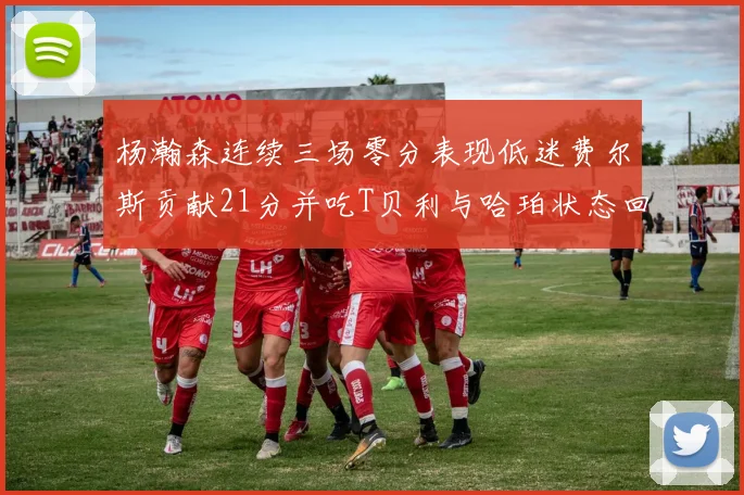 杨瀚森连续三场零分表现低迷费尔斯贡献21分并吃T贝利与哈珀状态回暖