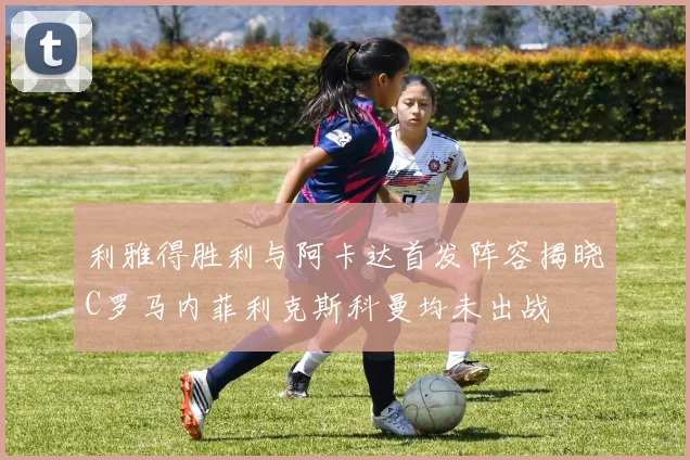 利雅得胜利与阿卡达首发阵容揭晓C罗马内菲利克斯科曼均未出战