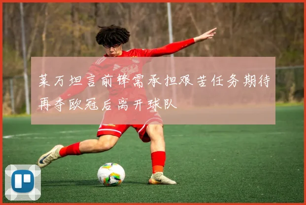 莱万坦言前锋需承担艰苦任务期待再夺欧冠后离开球队