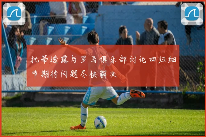 托蒂透露与罗马俱乐部讨论回归细节期待问题尽快解决