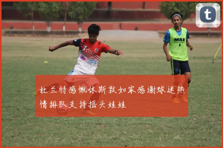 杜兰特感慨休斯敦如家感谢球迷热情排队支持摇头娃娃