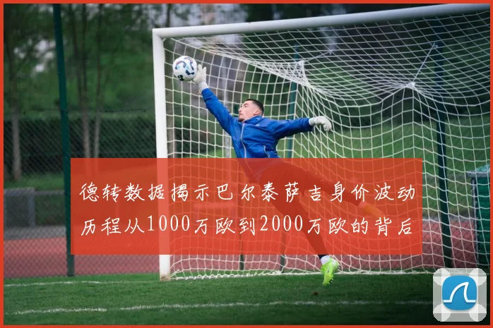 德转数据揭示巴尔泰萨吉身价波动历程从1000万欧到2000万欧的背后故事