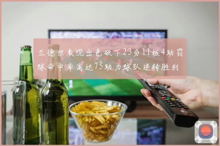 兰德尔表现出色砍下23分11板4助罚球命中率高达75助力球队逆转胜利