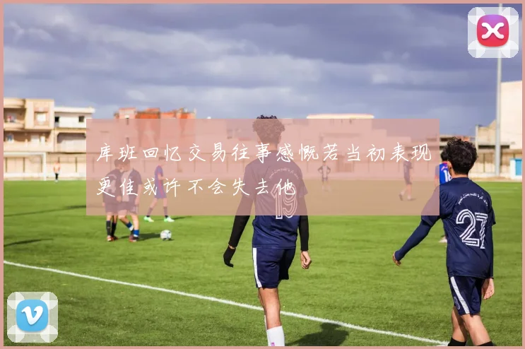 库班回忆交易往事感慨若当初表现更佳或许不会失去他